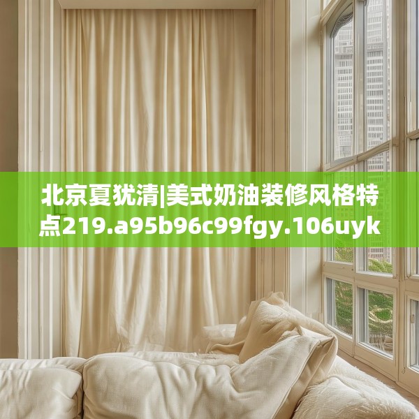北京夏犹清|美式奶油装修风格特点219.a95b96c99fgy.106uyk