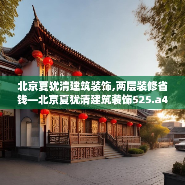 北京夏犹清建筑装饰,两层装修省钱—北京夏犹清建筑装饰525.a401b402c405fgy.412uyk