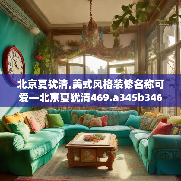 北京夏犹清,美式风格装修名称可爱—北京夏犹清469.a345b346c349fgy.356jhhj