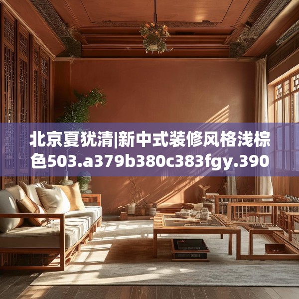 北京夏犹清|新中式装修风格浅棕色503.a379b380c383fgy.390bnbn
