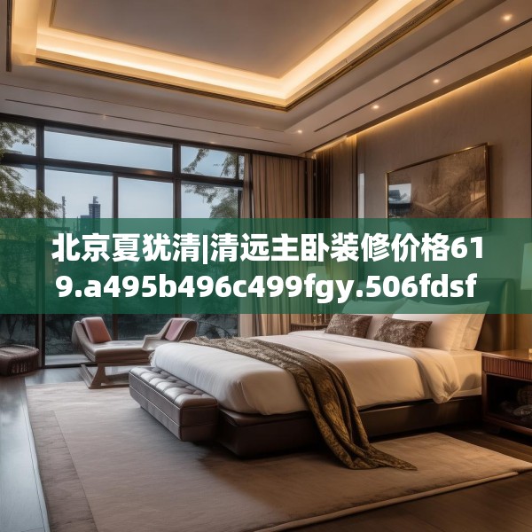 北京夏犹清|清远主卧装修价格619.a495b496c499fgy.506fdsfds