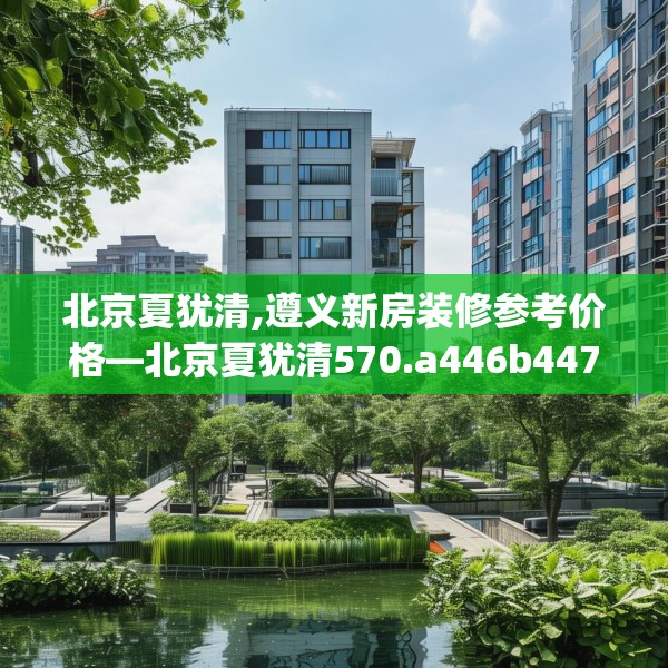 北京夏犹清,遵义新房装修参考价格—北京夏犹清570.a446b447c450fgy.457lkjl