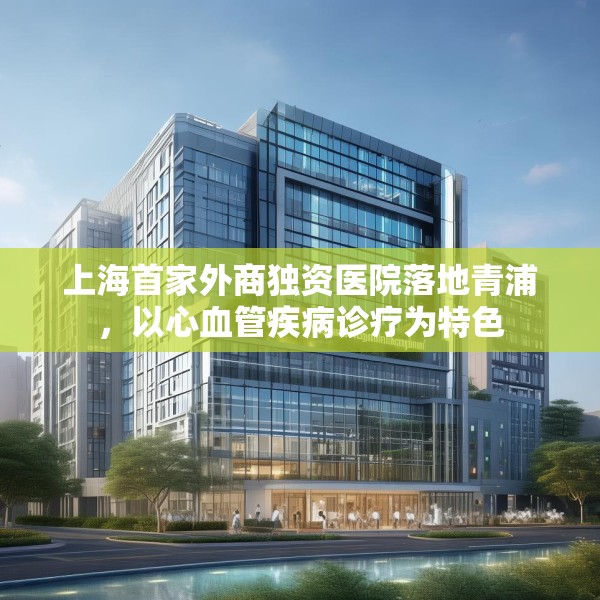 上海首家外商独资医院落地青浦，以心血管疾病诊疗为特色
