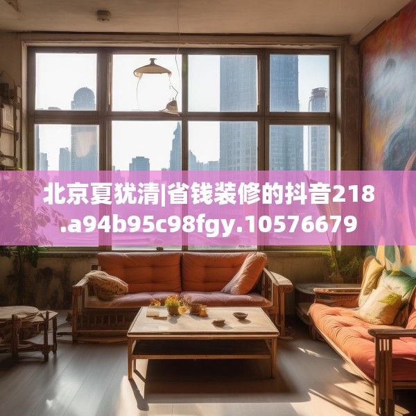 北京夏犹清|省钱装修的抖音218.a94b95c98fgy.10576679