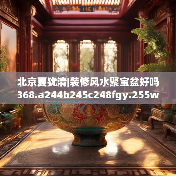 北京夏犹清|装修风水聚宝盆好吗368.a244b245c248fgy.255wew