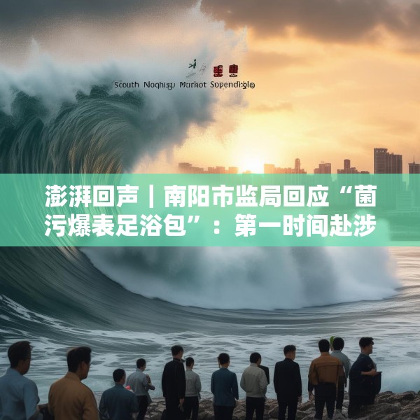 澎湃回声｜南阳市监局回应“菌污爆表足浴包”：第一时间赴涉事企业核查