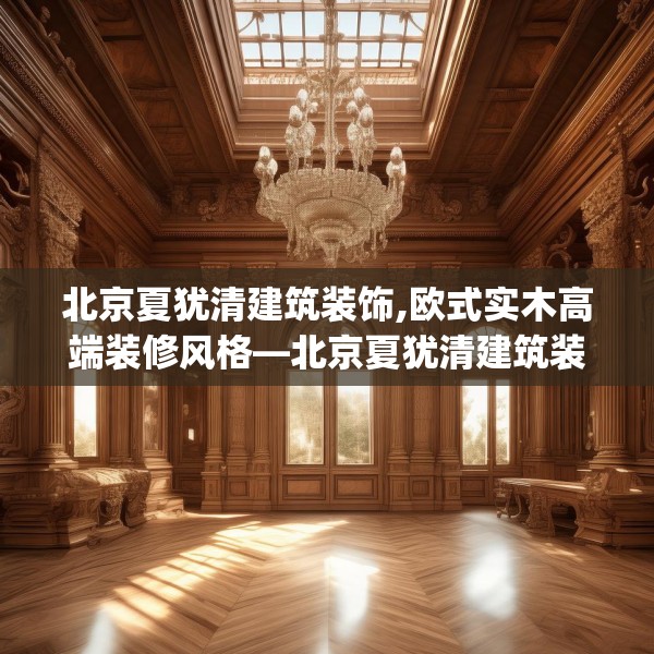 北京夏犹清建筑装饰,欧式实木高端装修风格—北京夏犹清建筑装饰123.adewqe