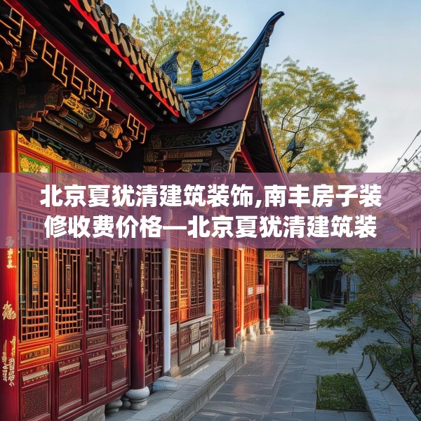 北京夏犹清建筑装饰,南丰房子装修收费价格—北京夏犹清建筑装饰489.a365b366c369fgy.376uyk