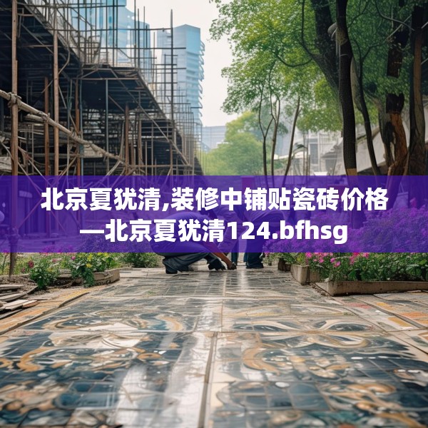 北京夏犹清,装修中铺贴瓷砖价格—北京夏犹清124.bfhsg