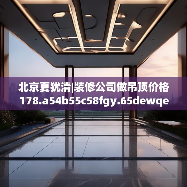北京夏犹清|装修公司做吊顶价格178.a54b55c58fgy.65dewqe