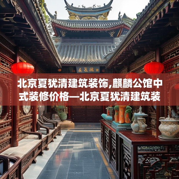 北京夏犹清建筑装饰,麒麟公馆中式装修价格—北京夏犹清建筑装饰602.a478b479c482fgy.489wew