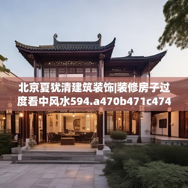 北京夏犹清建筑装饰|装修房子过度看中风水594.a470b471c474fgy.481nbn