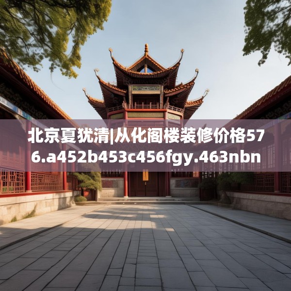 北京夏犹清|从化阁楼装修价格576.a452b453c456fgy.463nbn