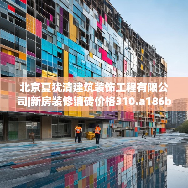 北京夏犹清建筑装饰工程有限公司|新房装修铺砖价格310.a186b187c190fgy.197htyj