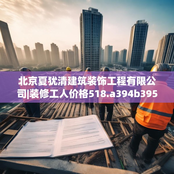 北京夏犹清建筑装饰工程有限公司|装修工人价格518.a394b395c398fgy.405xczxv