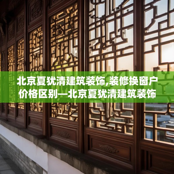 北京夏犹清建筑装饰,装修换窗户价格区别—北京夏犹清建筑装饰452.a328b329c332fgy.33976666