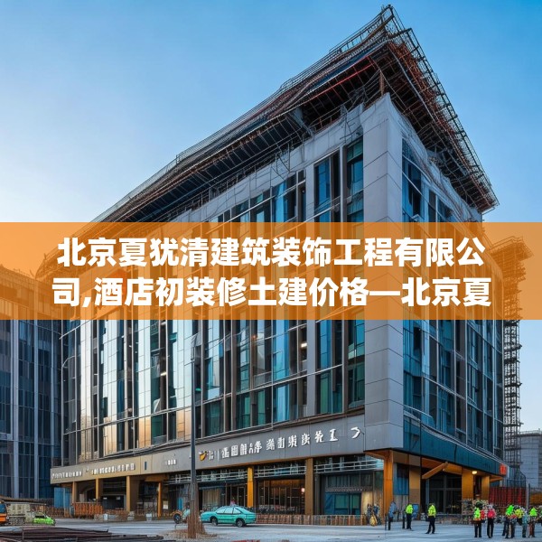 北京夏犹清建筑装饰工程有限公司,酒店初装修土建价格—北京夏犹清建筑装饰工程有限公司412.a288b289c292fgy.299dewqe