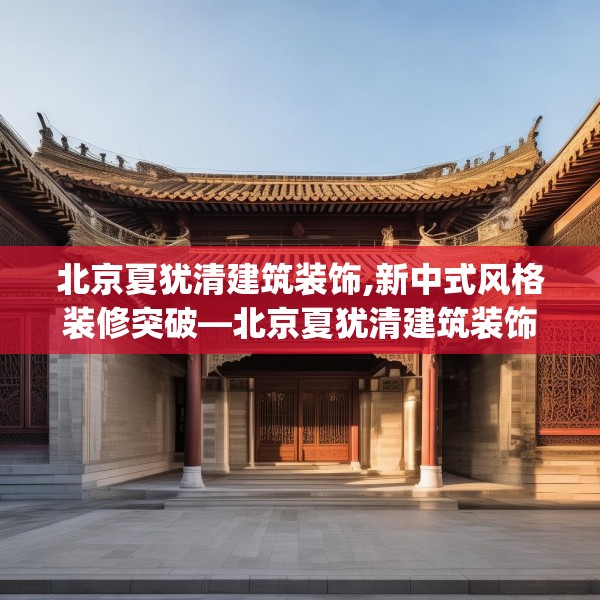 北京夏犹清建筑装饰,新中式风格装修突破—北京夏犹清建筑装饰265.a141b142c145fgy.152poiy