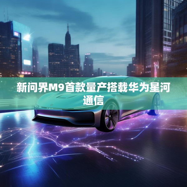 新问界M9首款量产搭载华为星河通信
