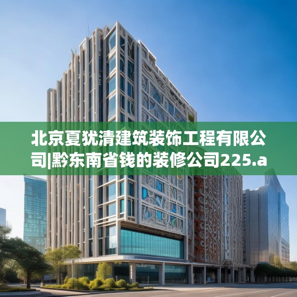 北京夏犹清建筑装饰工程有限公司|黔东南省钱的装修公司225.a101b102c105fgy.112fghfd