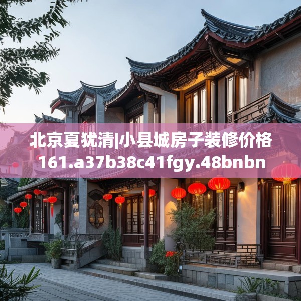 北京夏犹清|小县城房子装修价格161.a37b38c41fgy.48bnbn