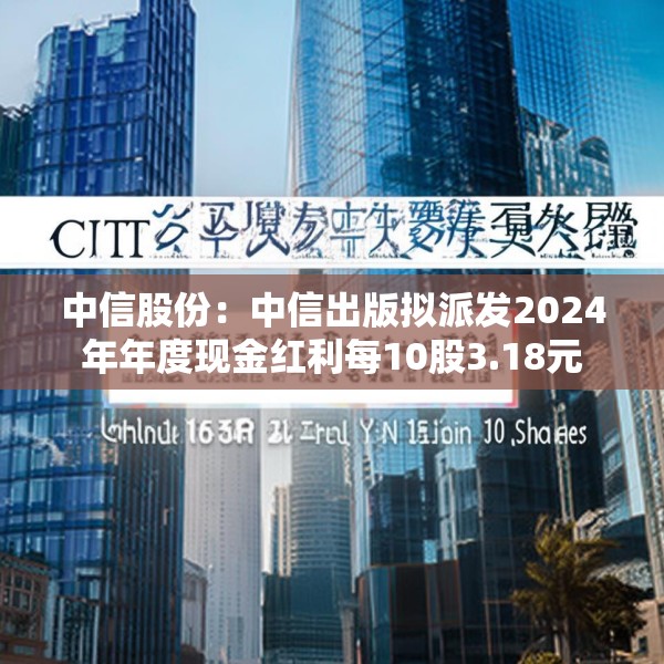 中信股份：中信出版拟派发2024年年度现金红利每10股3.18元