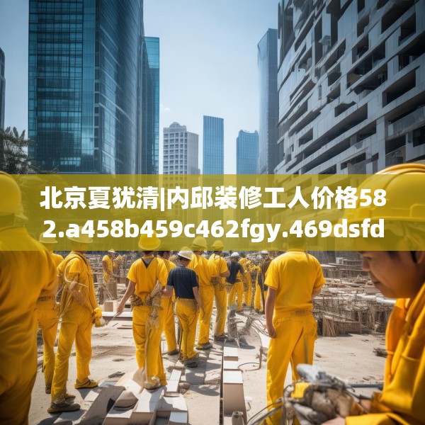 北京夏犹清|内邱装修工人价格582.a458b459c462fgy.469dsfds