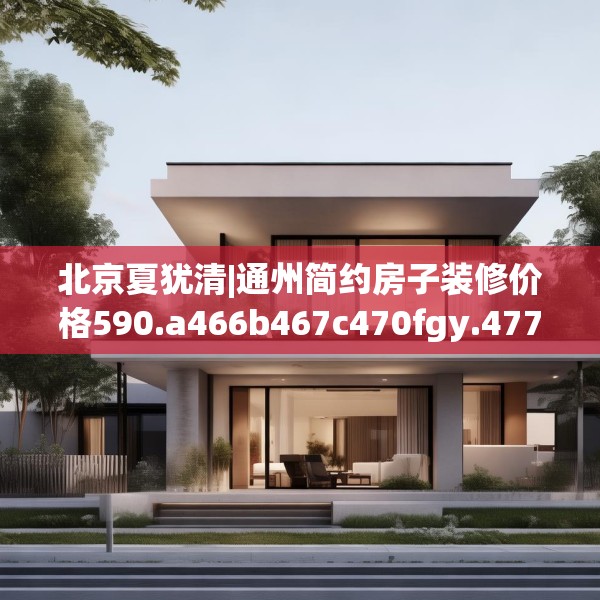 北京夏犹清|通州简约房子装修价格590.a466b467c470fgy.477xczxv