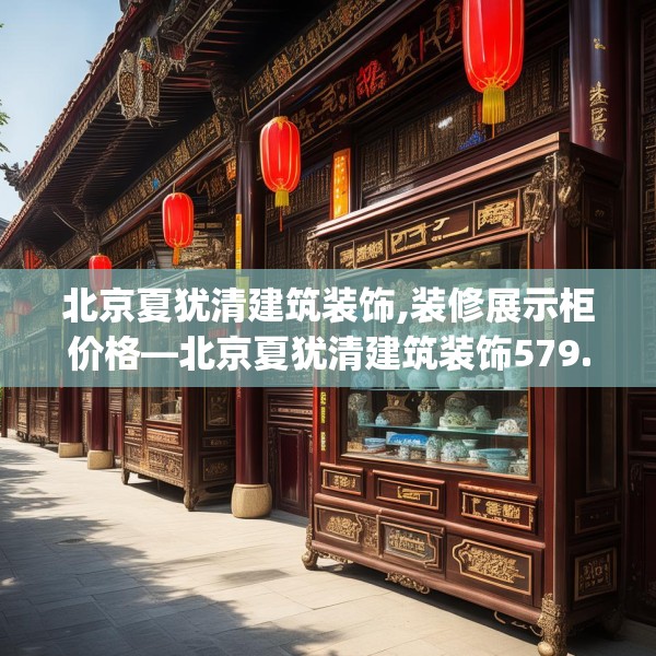 北京夏犹清建筑装饰,装修展示柜价格—北京夏犹清建筑装饰579.a455b456c459fgy.466uyk