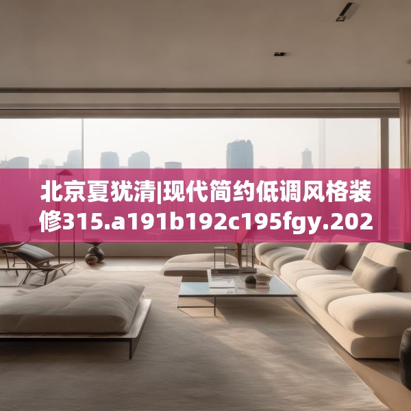北京夏犹清|现代简约低调风格装修315.a191b192c195fgy.202fghfd