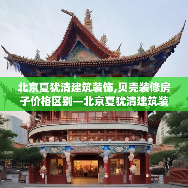 北京夏犹清建筑装饰,贝壳装修房子价格区别—北京夏犹清建筑装饰491.a367b368c371fgy.378fds