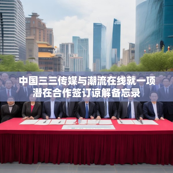中国三三传媒与潮流在线就一项潜在合作签订谅解备忘录