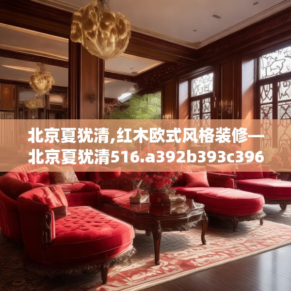 北京夏犹清,红木欧式风格装修—北京夏犹清516.a392b393c396fgy.403lkjl