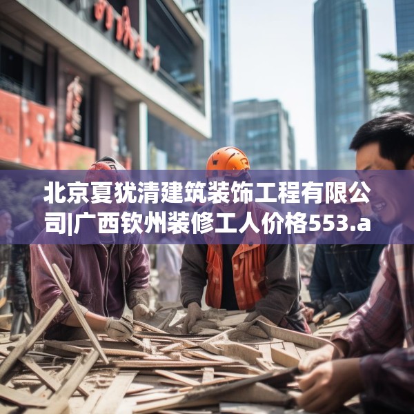 北京夏犹清建筑装饰工程有限公司|广西钦州装修工人价格553.a429b430c433fgy.440poiy