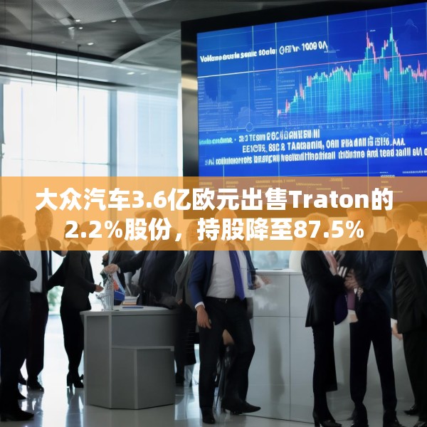 大众汽车3.6亿欧元出售Traton的2.2%股份，持股降至87.5%