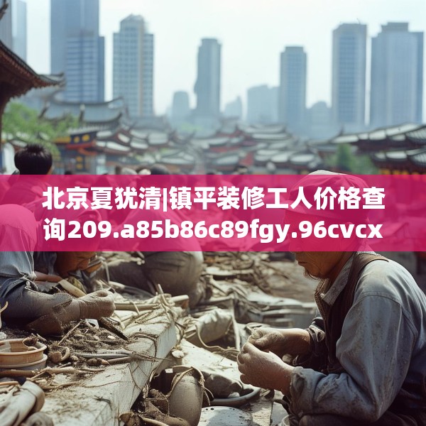 北京夏犹清|镇平装修工人价格查询209.a85b86c89fgy.96cvcx