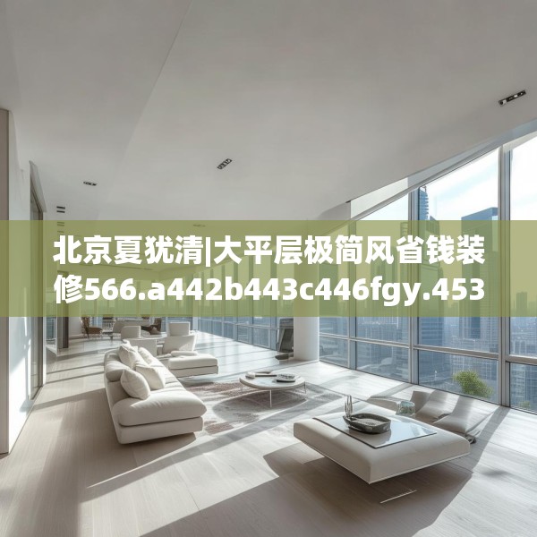 北京夏犹清|大平层极简风省钱装修566.a442b443c446fgy.453wew