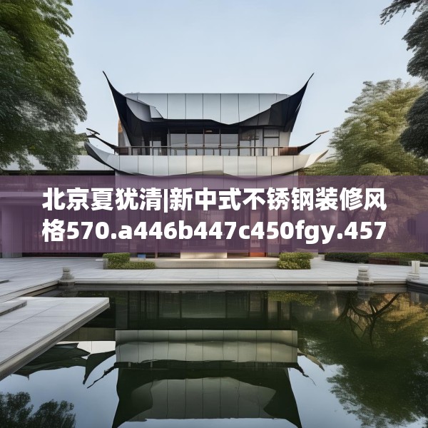 北京夏犹清|新中式不锈钢装修风格570.a446b447c450fgy.457lkjl