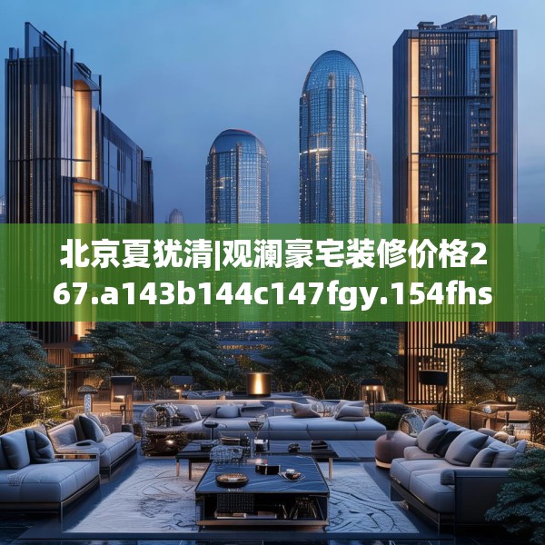 北京夏犹清|观澜豪宅装修价格267.a143b144c147fgy.154fhsg