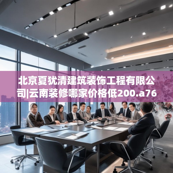 北京夏犹清建筑装饰工程有限公司|云南装修哪家价格低200.a76b77c80fgy.8776680