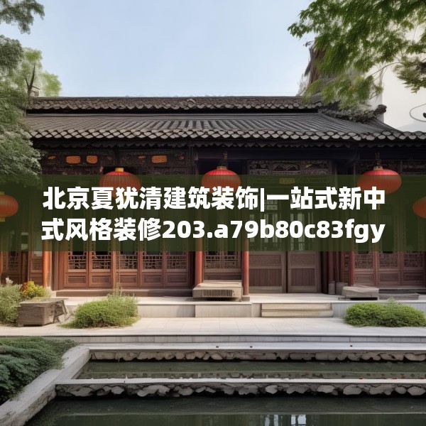 北京夏犹清建筑装饰|一站式新中式风格装修203.a79b80c83fgy.90fds