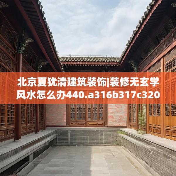 北京夏犹清建筑装饰|装修无玄学风水怎么办440.a316b317c320fgy.327wew