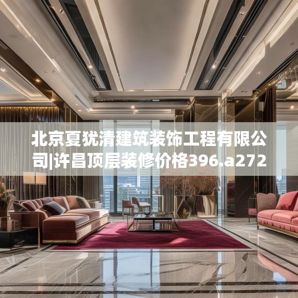 北京夏犹清建筑装饰工程有限公司|许昌顶层装修价格396.a272b273c276fgy.283nbn