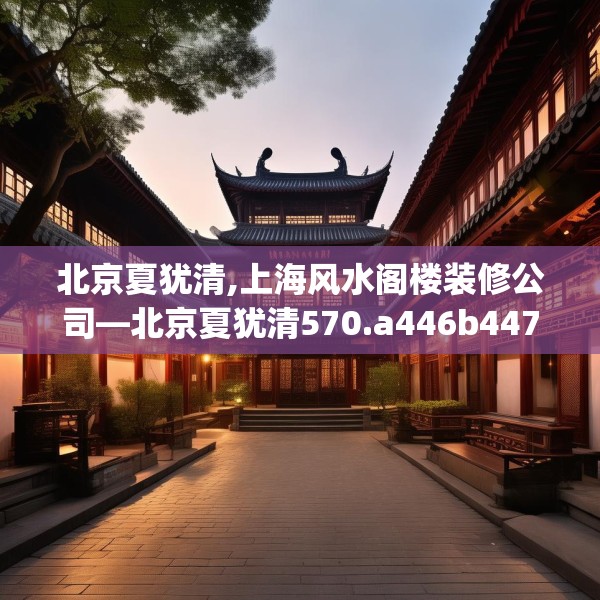 北京夏犹清,上海风水阁楼装修公司—北京夏犹清570.a446b447c450fgy.457lkjl