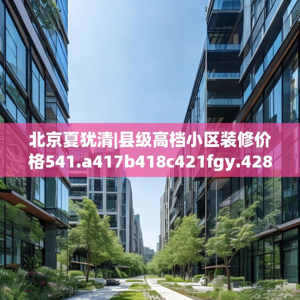 北京夏犹清|县级高档小区装修价格541.a417b418c421fgy.428jhhj