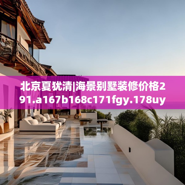 北京夏犹清|海景别墅装修价格291.a167b168c171fgy.178uyk