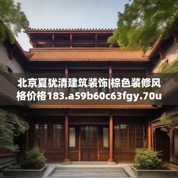 北京夏犹清建筑装饰|棕色装修风格价格183.a59b60c63fgy.70uyk