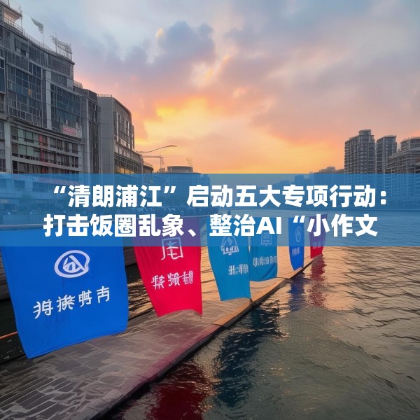 “清朗浦江”启动五大专项行动：打击饭圈乱象、整治AI“小作文”等