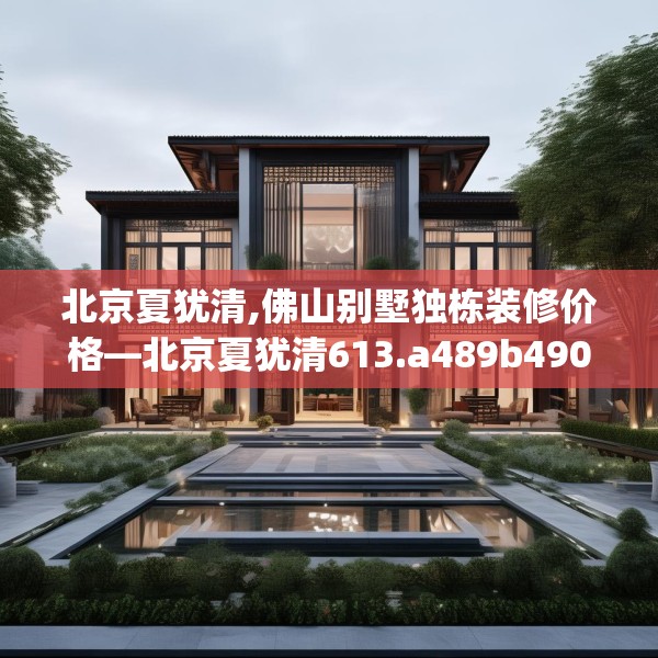北京夏犹清,佛山别墅独栋装修价格—北京夏犹清613.a489b490c493fgy.500jhhj