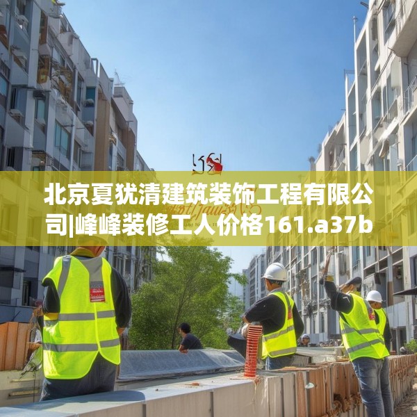 北京夏犹清建筑装饰工程有限公司|峰峰装修工人价格161.a37b38c41fgy.48bnbn
